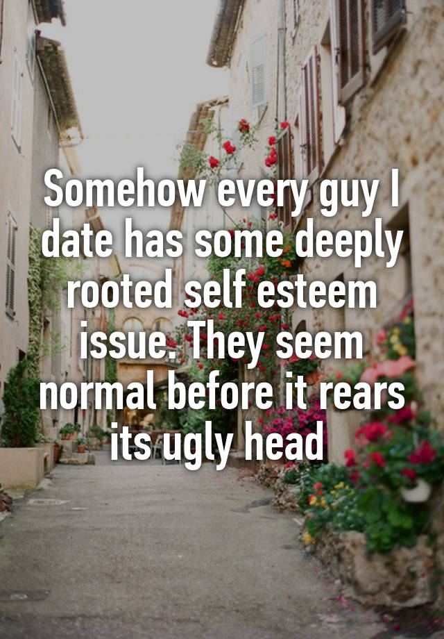 Somehow every guy I date has some deeply rooted self esteem issue. They seem normal before it rears its ugly head 