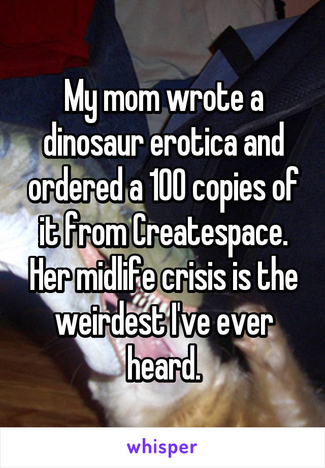 My mom wrote a dinosaur erotica and ordered a 100 copies of it from Createspace. Her midlife crisis is the weirdest I've ever heard.