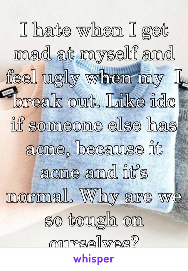 I hate when I get mad at myself and feel ugly when my  I break out. Like idc if someone else has acne, because it acne and it’s normal. Why are we so tough on ourselves?