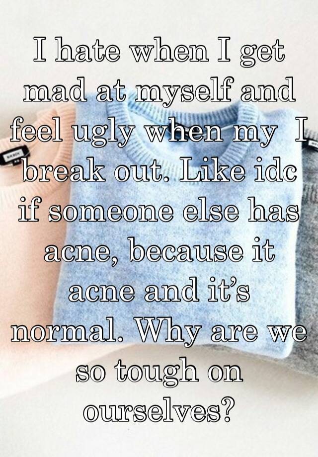 I hate when I get mad at myself and feel ugly when my  I break out. Like idc if someone else has acne, because it acne and it’s normal. Why are we so tough on ourselves?