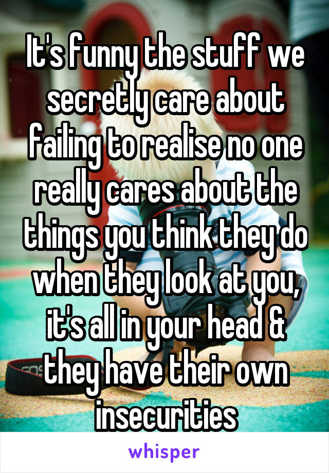 It's funny the stuff we secretly care about failing to realise no one really cares about the things you think they do when they look at you, it's all in your head & they have their own insecurities