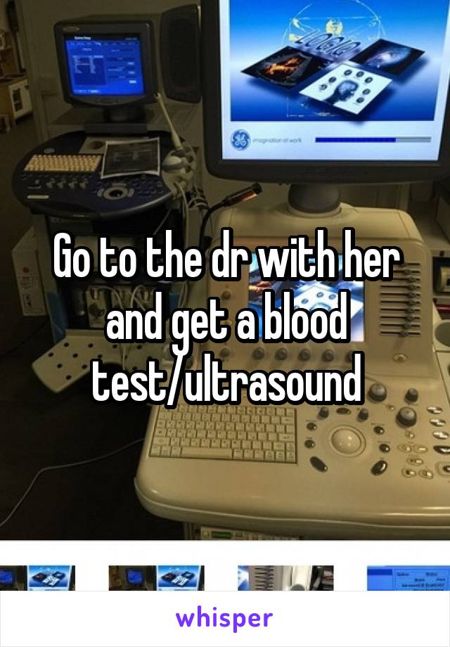 Go to the dr with her and get a blood test/ultrasound