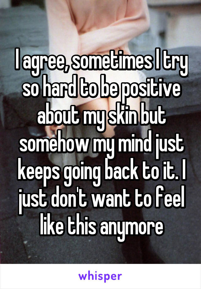 I agree, sometimes I try so hard to be positive about my skin but somehow my mind just keeps going back to it. I just don't want to feel like this anymore