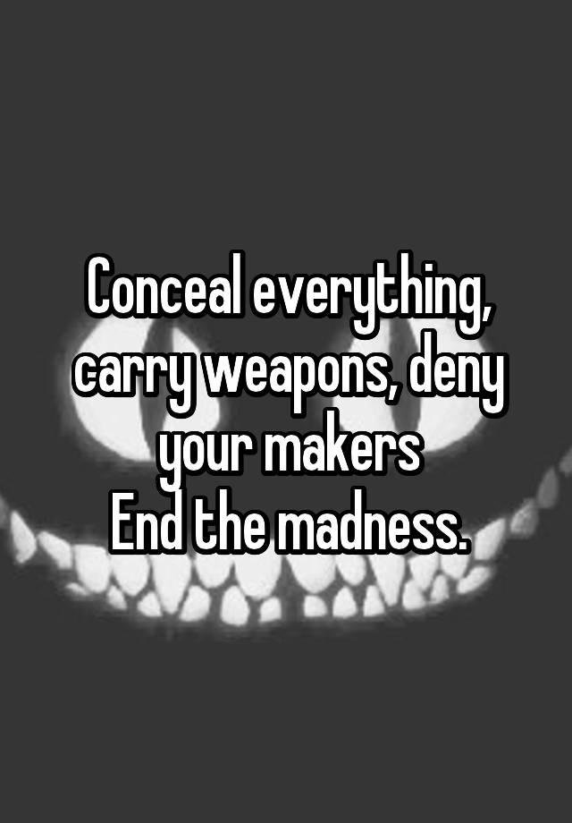 Conceal everything, carry weapons, deny your makers
End the madness.