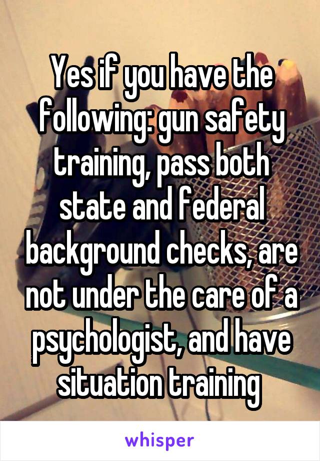 Yes if you have the following: gun safety training, pass both state and federal background checks, are not under the care of a psychologist, and have situation training 