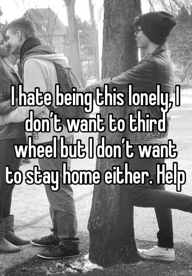 I hate being this lonely, I don’t want to third wheel but I don’t want to stay home either. Help