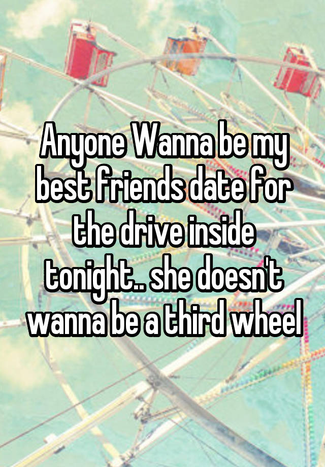 Anyone Wanna be my best friends date for the drive inside tonight.. she doesn't wanna be a third wheel