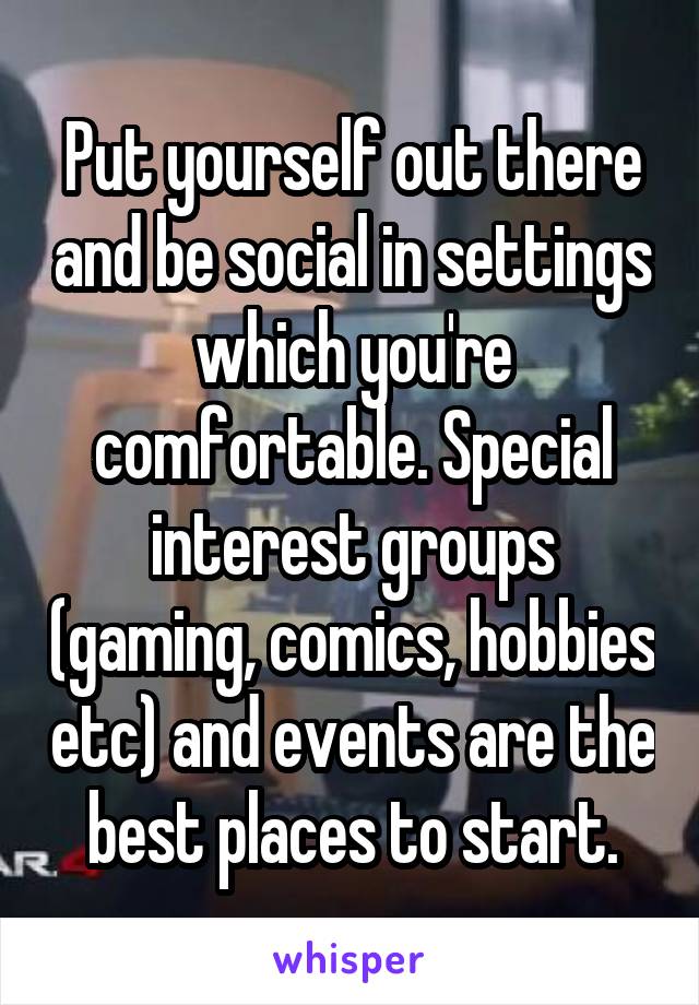 Put yourself out there and be social in settings which you're comfortable. Special interest groups (gaming, comics, hobbies etc) and events are the best places to start.