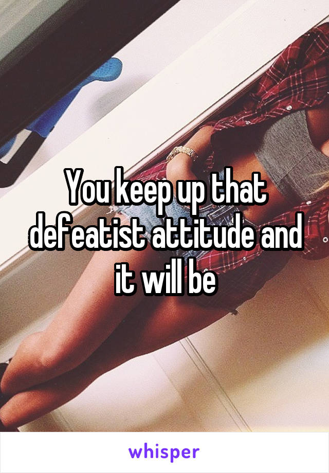 You keep up that defeatist attitude and it will be