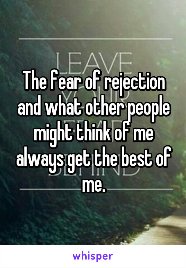 The fear of rejection and what other people might think of me always get the best of me.