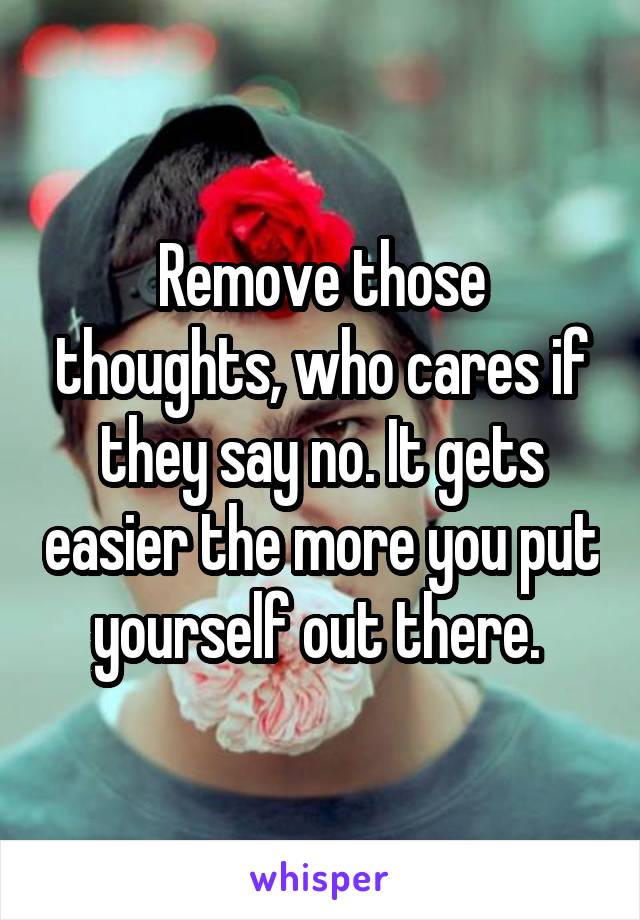 Remove those thoughts, who cares if they say no. It gets easier the more you put yourself out there. 