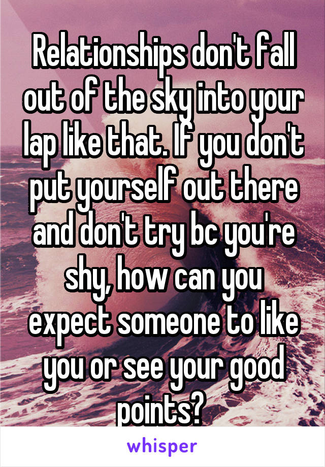 Relationships don't fall out of the sky into your lap like that. If you don't put yourself out there and don't try bc you're shy, how can you expect someone to like you or see your good points? 