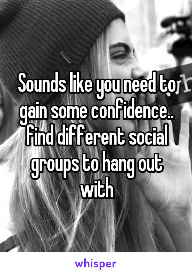 Sounds like you need to gain some confidence.. find different social groups to hang out with