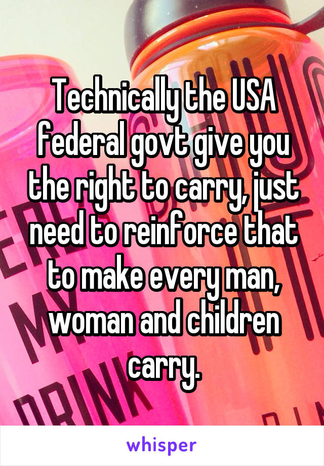 Technically the USA federal govt give you the right to carry, just need to reinforce that to make every man, woman and children carry.