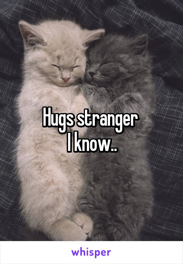 Hugs stranger 
I know..