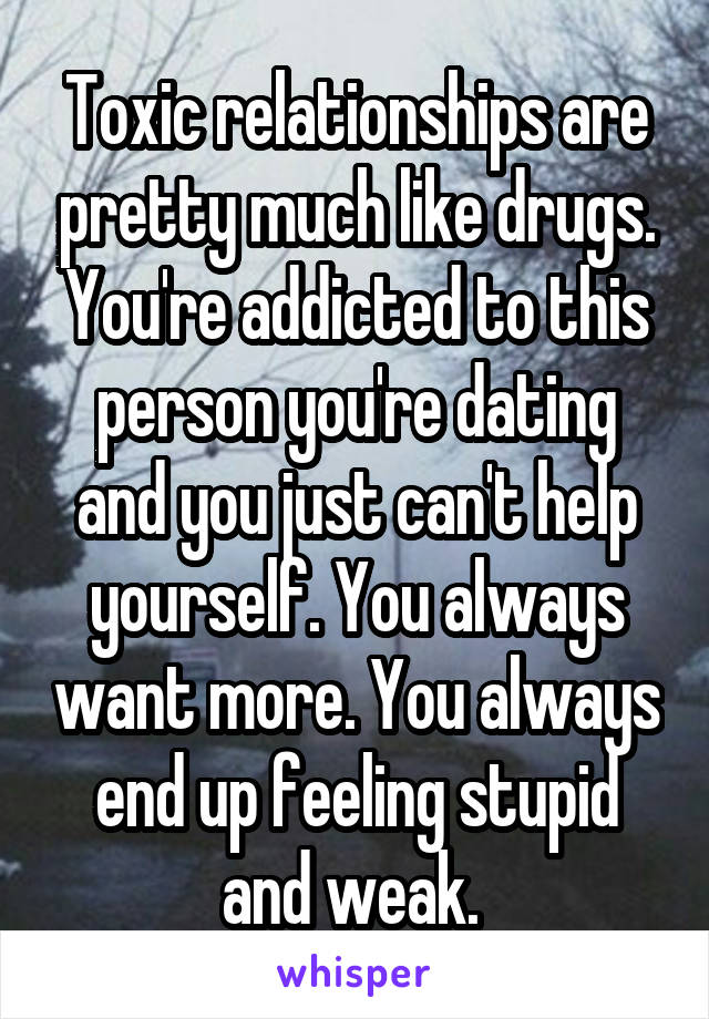 Toxic relationships are pretty much like drugs. You're addicted to this person you're dating and you just can't help yourself. You always want more. You always end up feeling stupid and weak. 