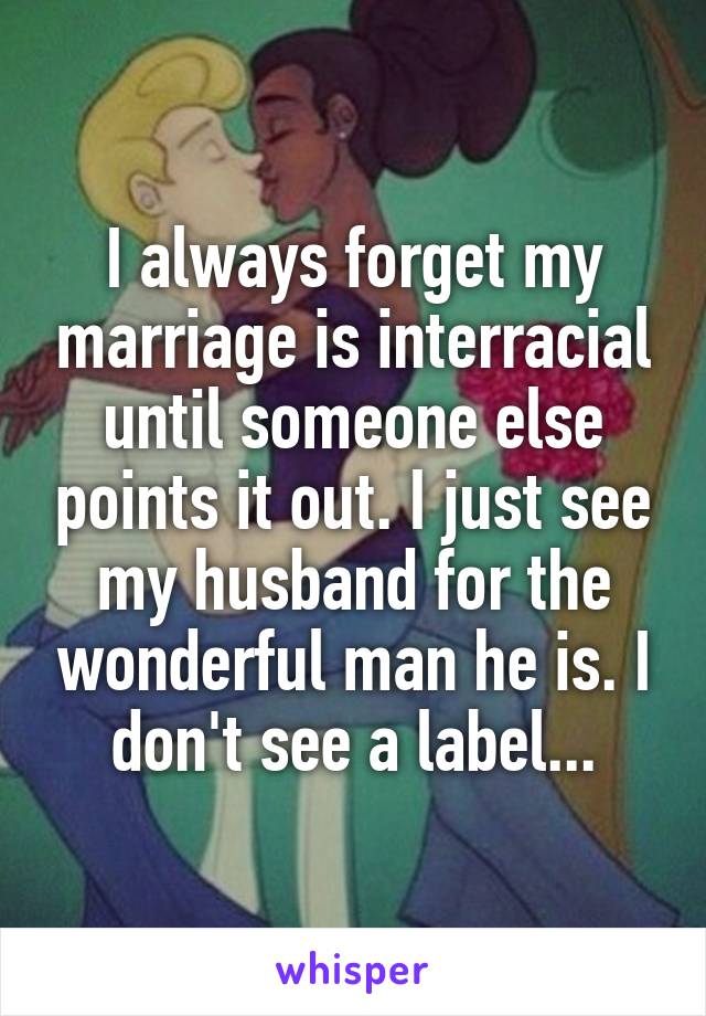 I always forget my marriage is interracial until someone else points it out. I just see my husband for the wonderful man he is. I don't see a label...