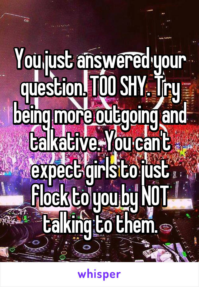 You just answered your question. TOO SHY. Try being more outgoing and talkative. You can't expect girls to just flock to you by NOT talking to them.