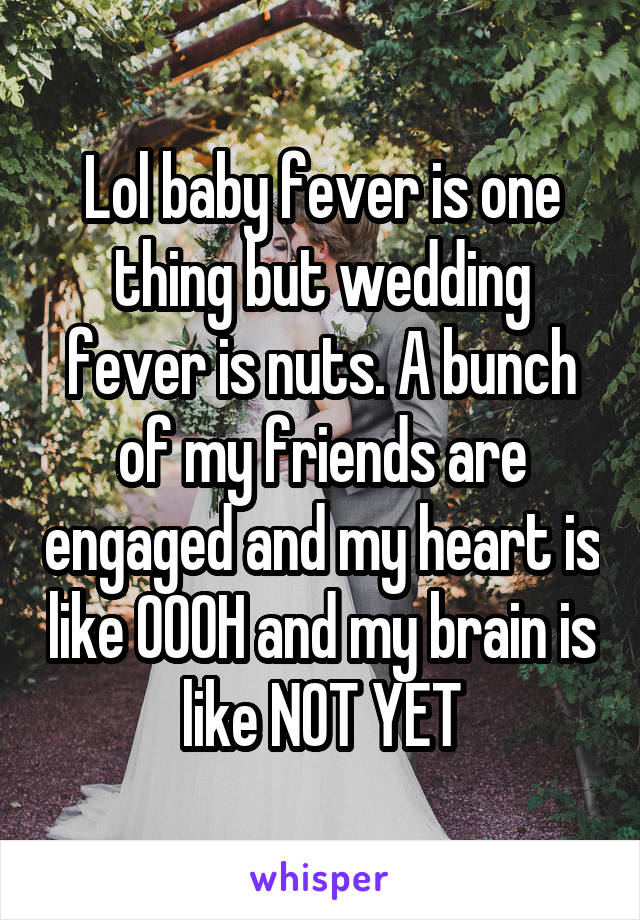 Lol baby fever is one thing but wedding fever is nuts. A bunch of my friends are engaged and my heart is like OOOH and my brain is like NOT YET