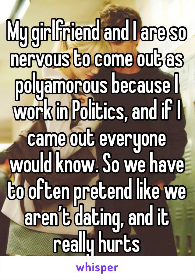 My girlfriend and I are so nervous to come out as polyamorous because I work in Politics, and if I came out everyone would know. So we have to often pretend like we aren’t dating, and it really hurts