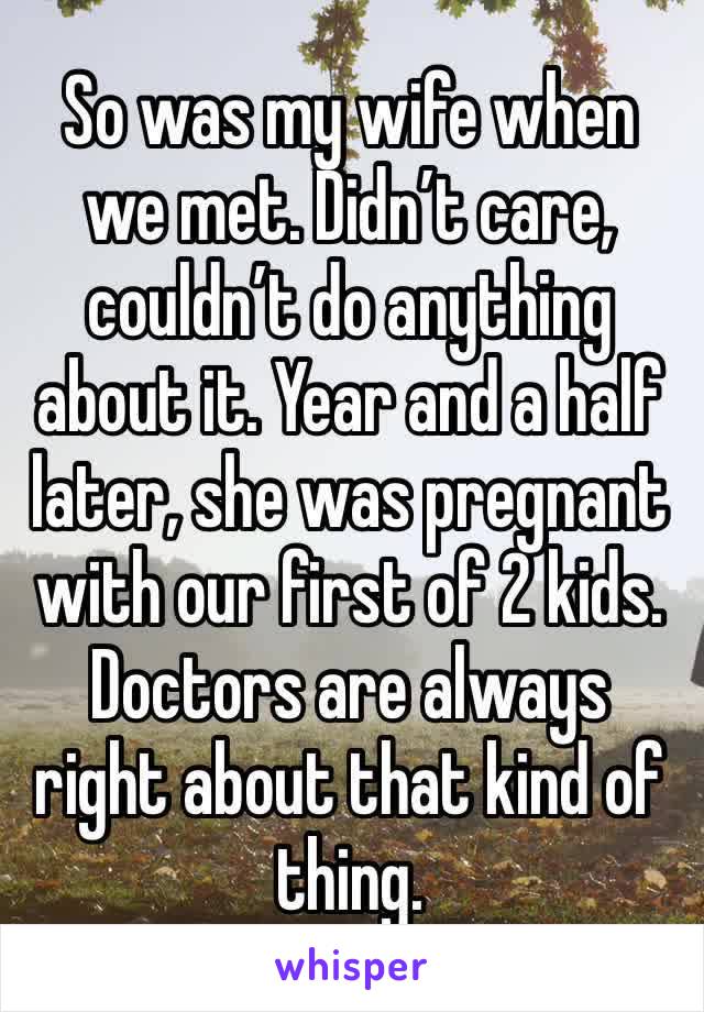 So was my wife when we met. Didn’t care, couldn’t do anything about it. Year and a half later, she was pregnant with our first of 2 kids. Doctors are always right about that kind of thing. 