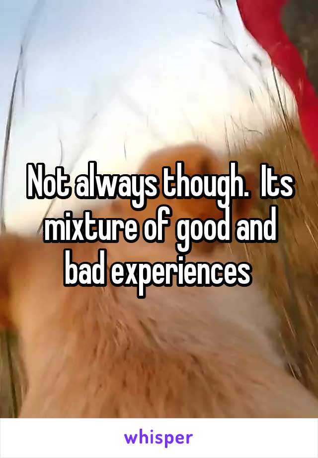 Not always though.  Its mixture of good and bad experiences 