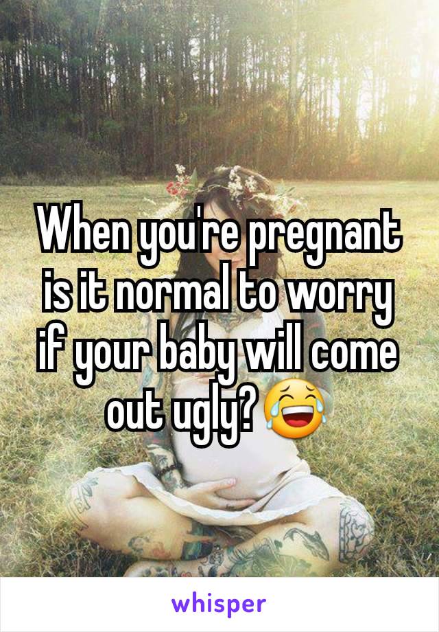 When you're pregnant is it normal to worry if your baby will come out ugly?😂