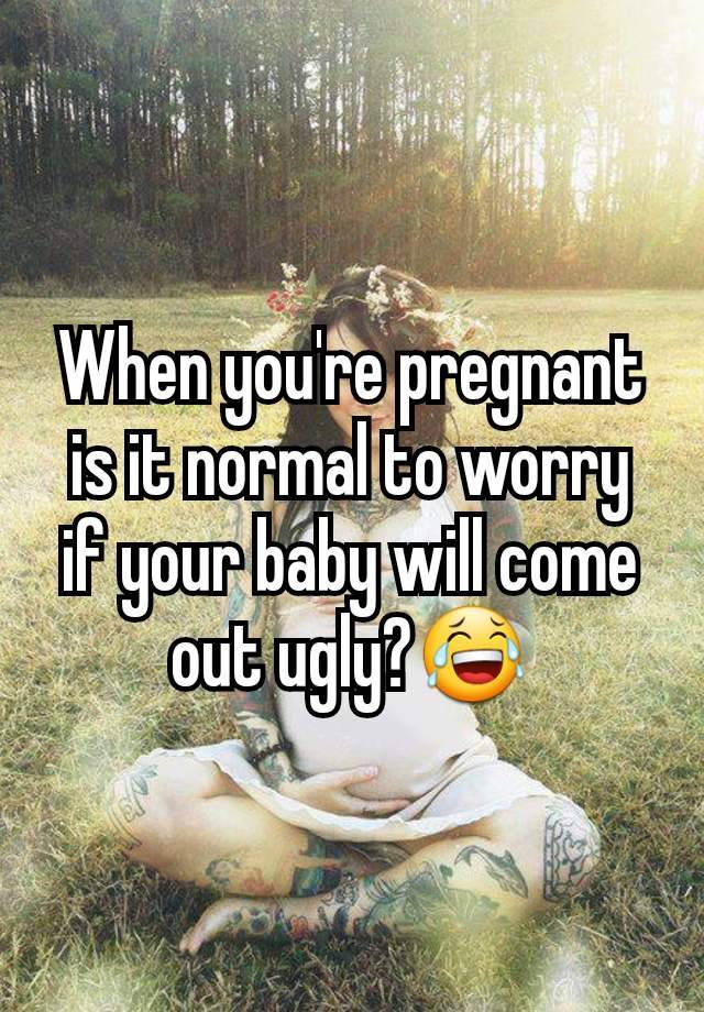 When you're pregnant is it normal to worry if your baby will come out ugly?😂