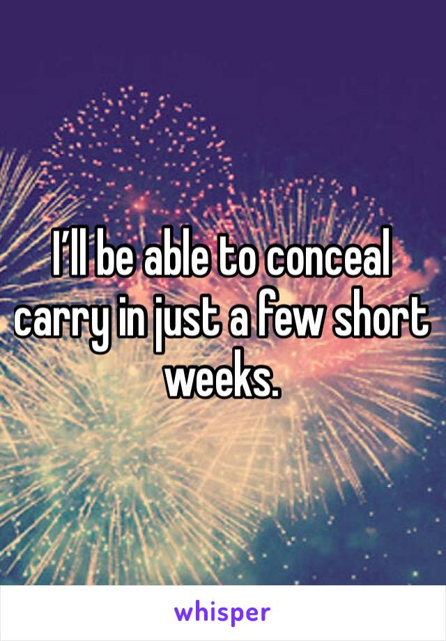 I’ll be able to conceal carry in just a few short weeks.