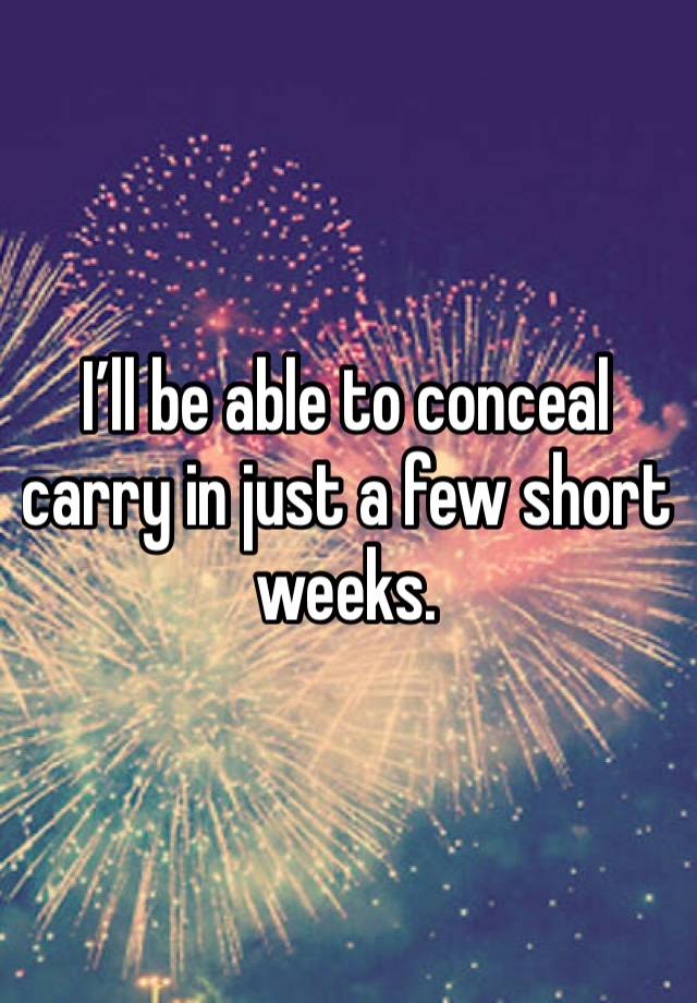 I’ll be able to conceal carry in just a few short weeks.