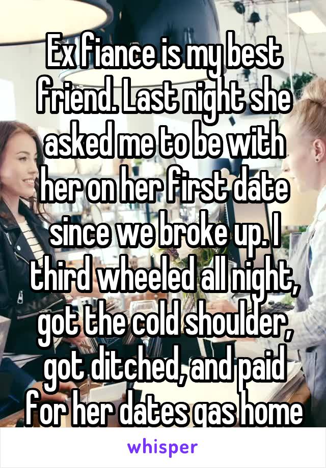 Ex fiance is my best friend. Last night she asked me to be with her on her first date since we broke up. I third wheeled all night, got the cold shoulder, got ditched, and paid for her dates gas home