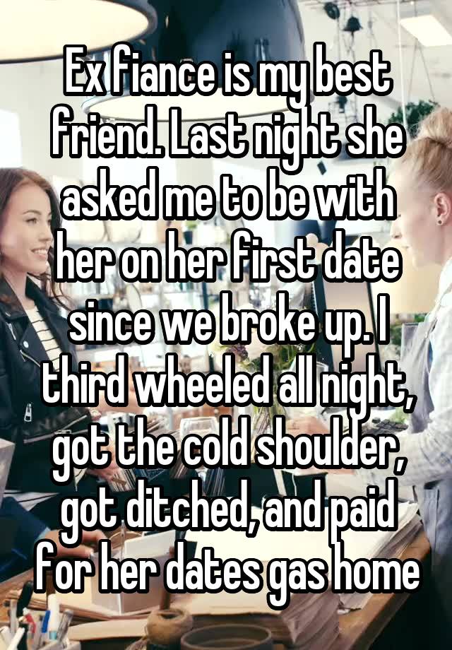 Ex fiance is my best friend. Last night she asked me to be with her on her first date since we broke up. I third wheeled all night, got the cold shoulder, got ditched, and paid for her dates gas home