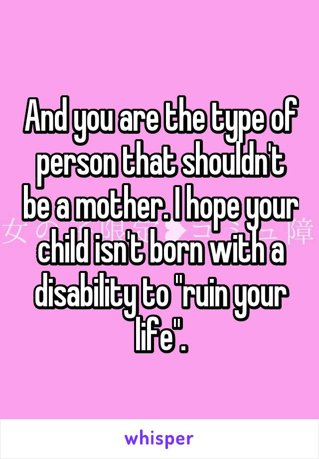 And you are the type of person that shouldn't be a mother. I hope your child isn't born with a disability to "ruin your life".