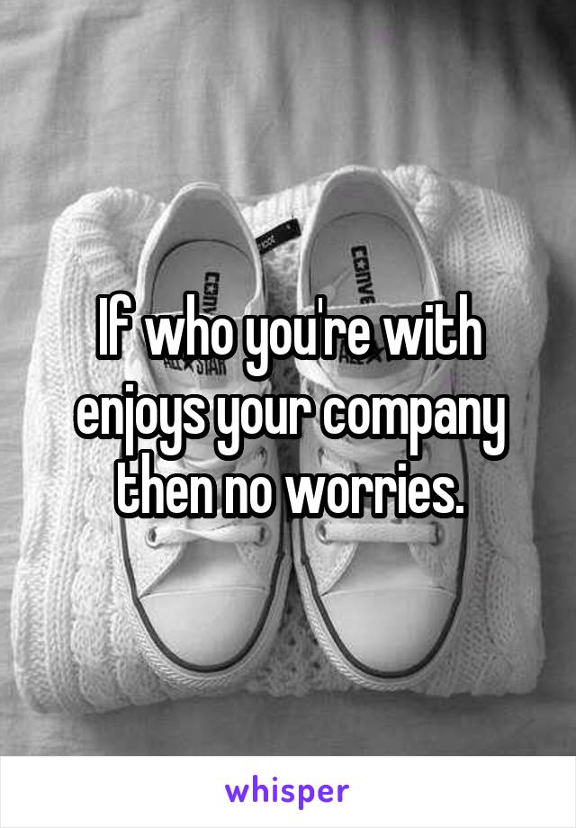 If who you're with enjoys your company then no worries.