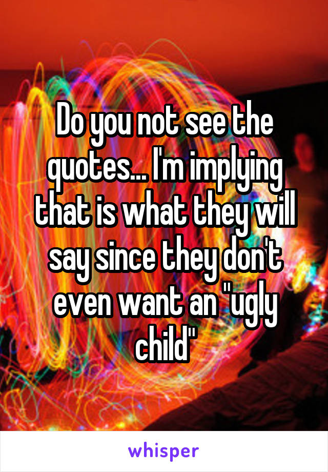 Do you not see the quotes... I'm implying that is what they will say since they don't even want an "ugly child"