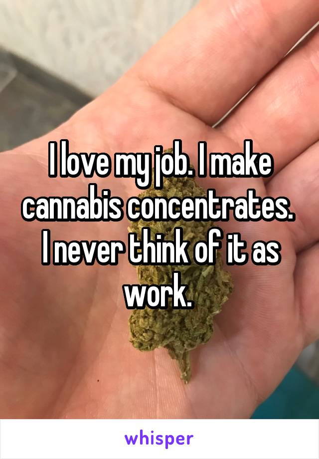 I love my job. I make cannabis concentrates. 
I never think of it as work. 