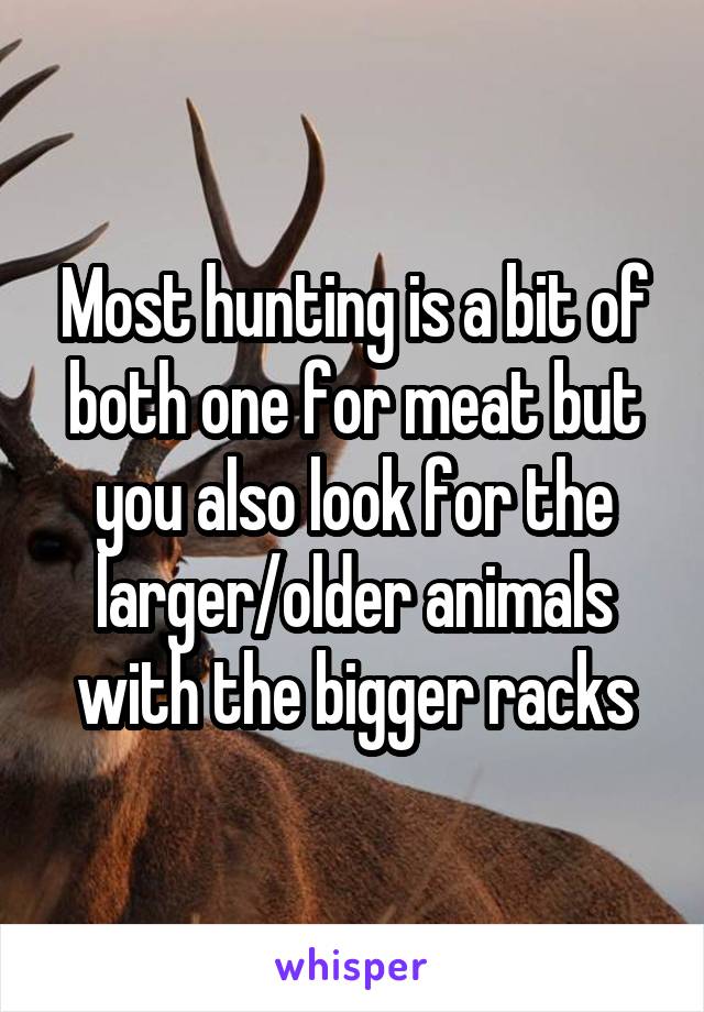 Most hunting is a bit of both one for meat but you also look for the larger/older animals with the bigger racks