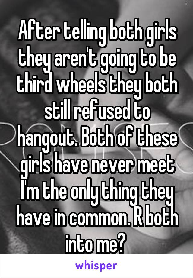 After telling both girls they aren't going to be third wheels they both still refused to hangout. Both of these girls have never meet I'm the only thing they have in common. R both into me? 