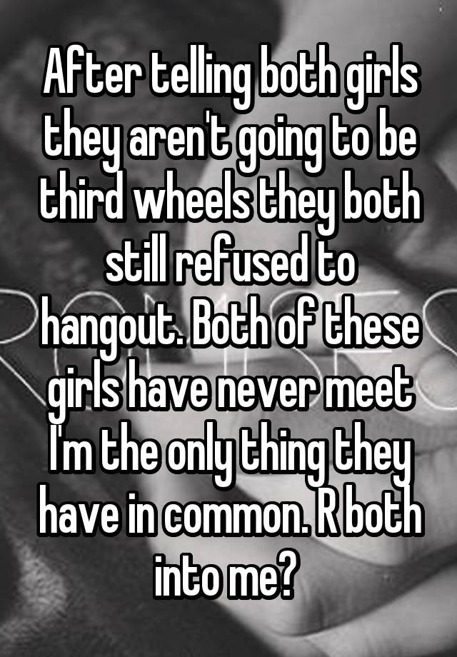 After telling both girls they aren't going to be third wheels they both still refused to hangout. Both of these girls have never meet I'm the only thing they have in common. R both into me? 