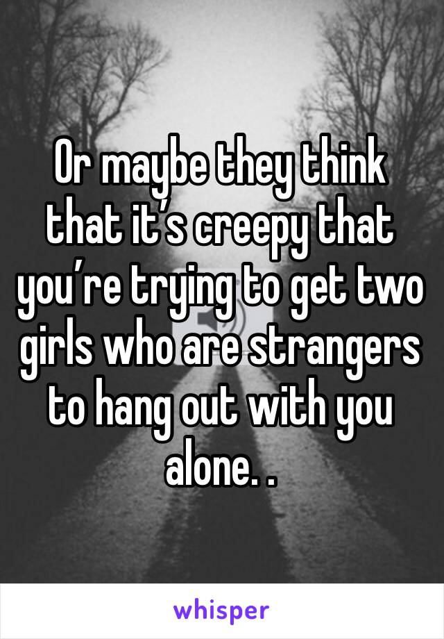 Or maybe they think that it’s creepy that you’re trying to get two girls who are strangers to hang out with you alone. .