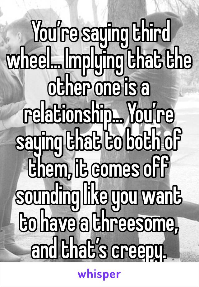  You’re saying third wheel… Implying that the other one is a relationship… You’re saying that to both of them, it comes off sounding like you want to have a threesome, and that’s creepy. 