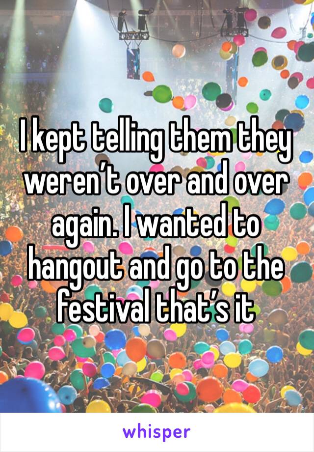 I kept telling them they weren’t over and over again. I wanted to hangout and go to the festival that’s it 