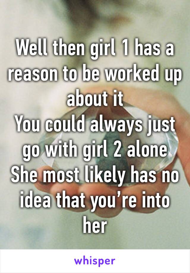 Well then girl 1 has a reason to be worked up about it
You could always just go with girl 2 alone
She most likely has no idea that you’re into her