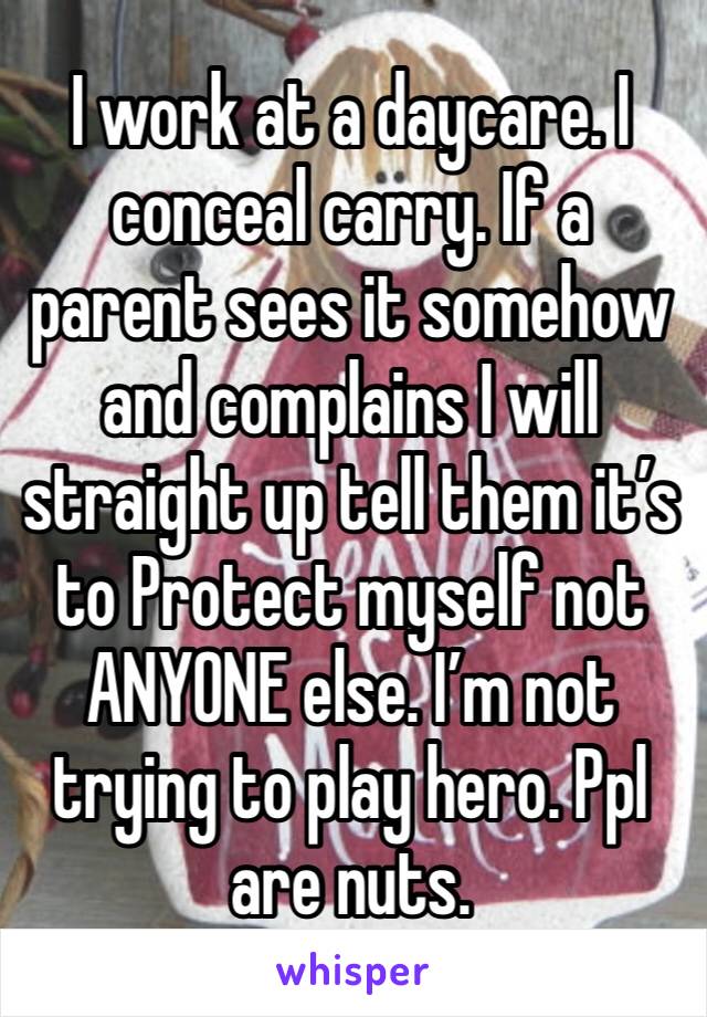 I work at a daycare. I conceal carry. If a parent sees it somehow and complains I will straight up tell them it’s to Protect myself not ANYONE else. I’m not trying to play hero. Ppl are nuts. 