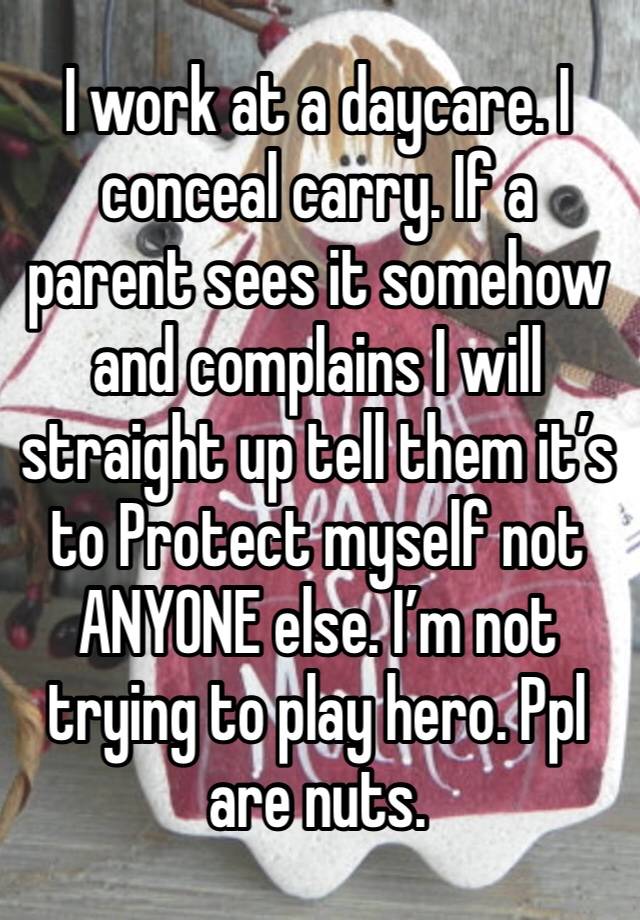 I work at a daycare. I conceal carry. If a parent sees it somehow and complains I will straight up tell them it’s to Protect myself not ANYONE else. I’m not trying to play hero. Ppl are nuts. 