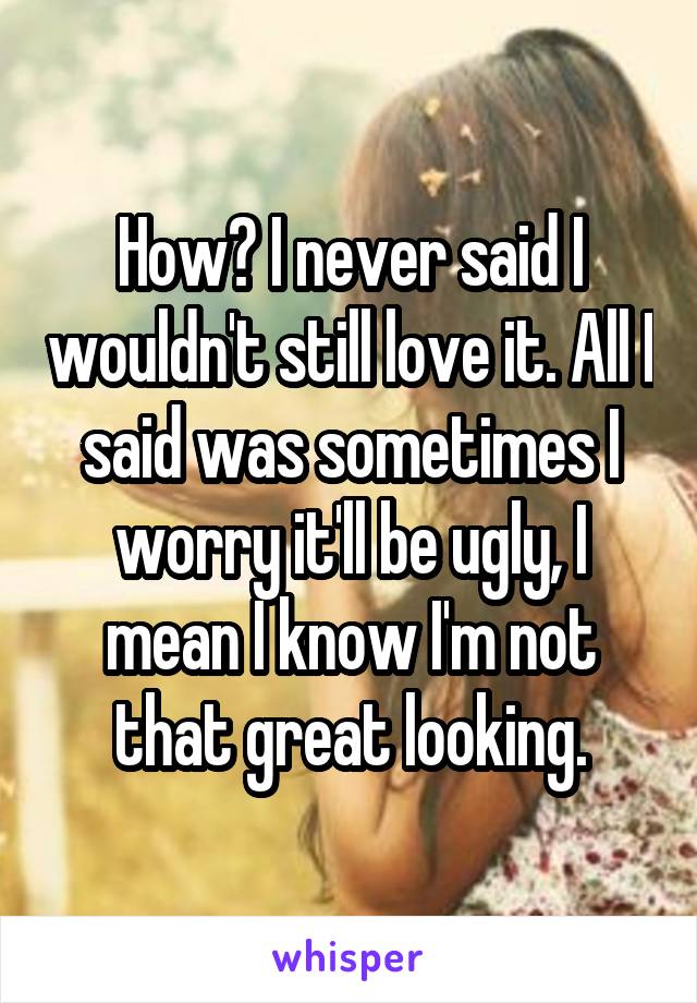 How? I never said I wouldn't still love it. All I said was sometimes I worry it'll be ugly, I mean I know I'm not that great looking.