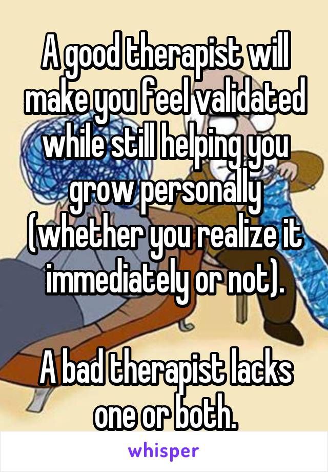 A good therapist will make you feel validated while still helping you grow personally (whether you realize it immediately or not).

A bad therapist lacks one or both.