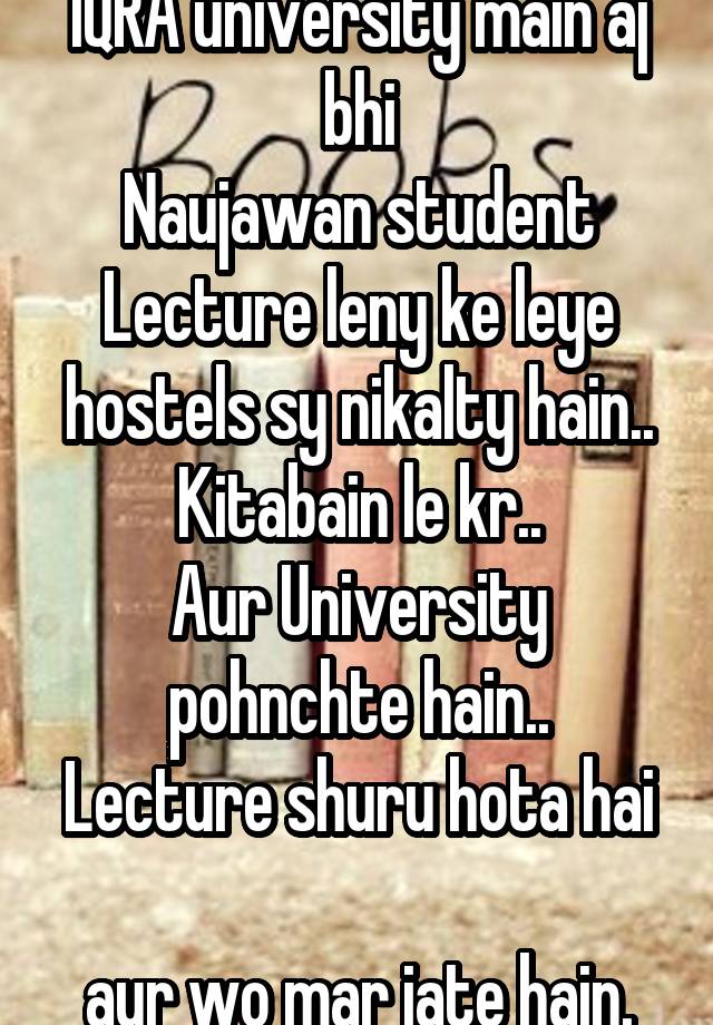 IQRA university main aj bhi
Naujawan student
Lecture leny ke leye hostels sy nikalty hain..
Kitabain le kr..
Aur University pohnchte hain..
Lecture shuru hota hai 
aur wo mar jate hain.