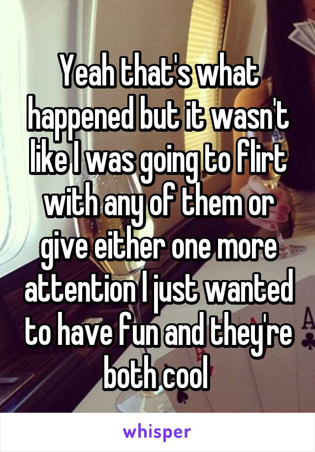 Yeah that's what happened but it wasn't like I was going to flirt with any of them or give either one more attention I just wanted to have fun and they're both cool 