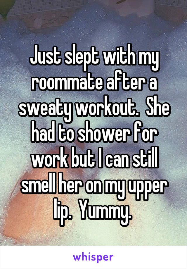 Just slept with my roommate after a sweaty workout.  She had to shower for work but I can still smell her on my upper lip.  Yummy. 